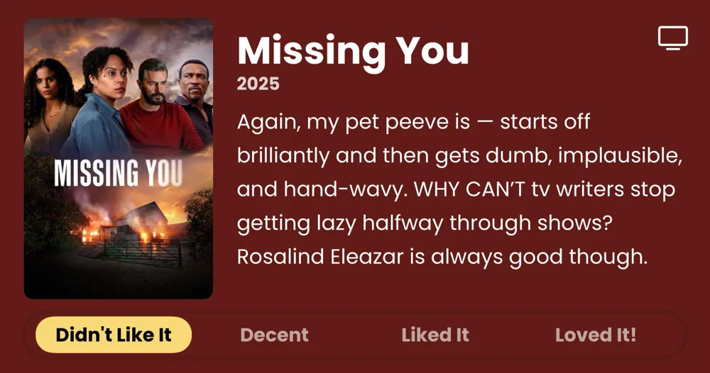 Missing You • 2025 • Again, my pet peeve is - starts off brilliantly and then gets dumb, implausible, and hand-wavy. WHY CAN'T tv writers stop getting lazy halfway through shows? Rosalind Eleazar is always good though. • Didn't Like It