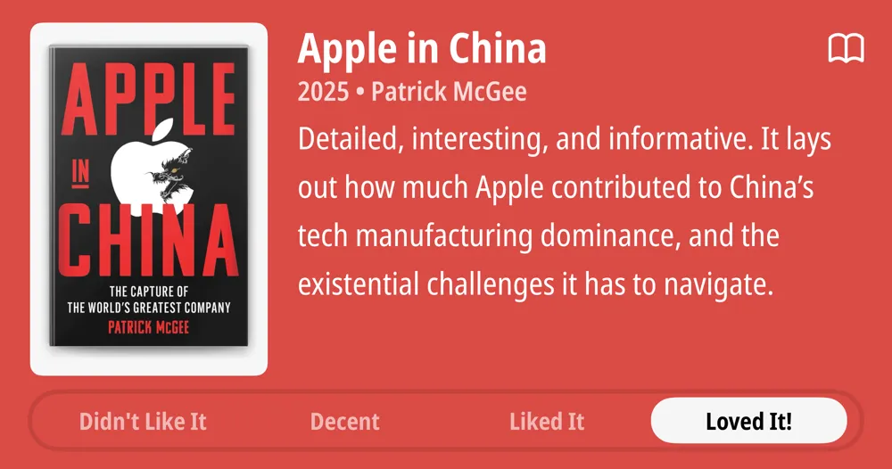 Apple in China • 2025 • Patrick McGee • Detailed, interesting, and informative. It lays out how much Apple contributed to China&#x27;s tech manufacturing dominance, and the existential challenges it has to navigate. • Loved It!
