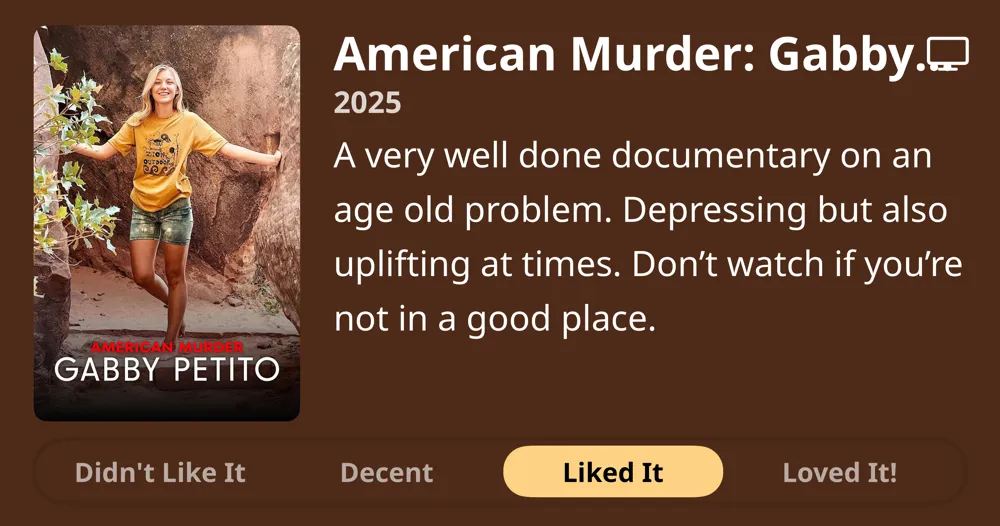 American Murder: Gabby Petito • 2025 • A very well done documentary on an age old problem. Depressing but also uplifting at times. Don't watch if you're not in a good place. • Liked It