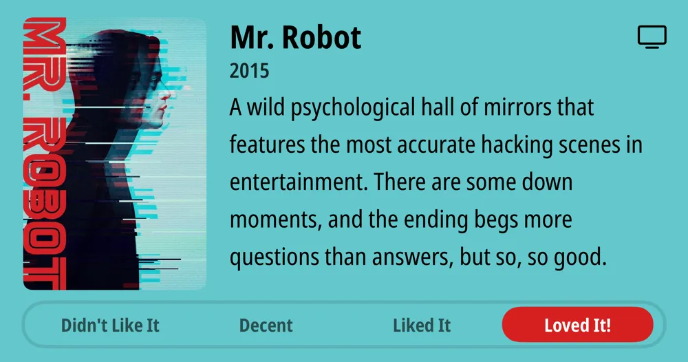 Mr. Robot • 2015 • A wild psychological hall of mirrors that features the most accurate hacking scenes in entertainment. There are some down moments, and the ending begs more questions than answers, but so, so good. • Loved It!
