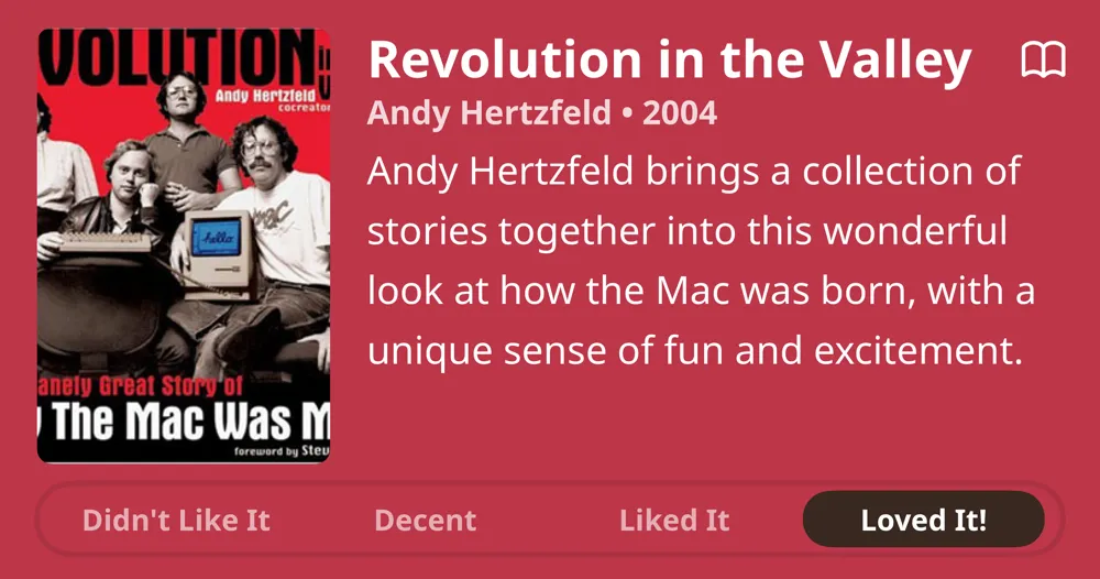 Revolution in the Valley • Andy Hertzfeld • 2004 • Andy Hertzfeld brings a collection of stories together into this wonderful look at how the Mac was born, with a unique sense of fun and excitement. • Loved It!