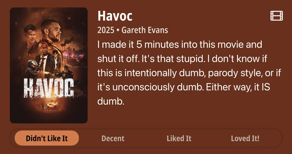 Havoc • 2025 • Gareth Evans • I made it 5 minutes into this movie and shut it off. It's that stupid. I don't know if this is intentionally dumb, parody style, or if it's unconsciously dumb. Either way, it IS dumb. • Didn't Like It