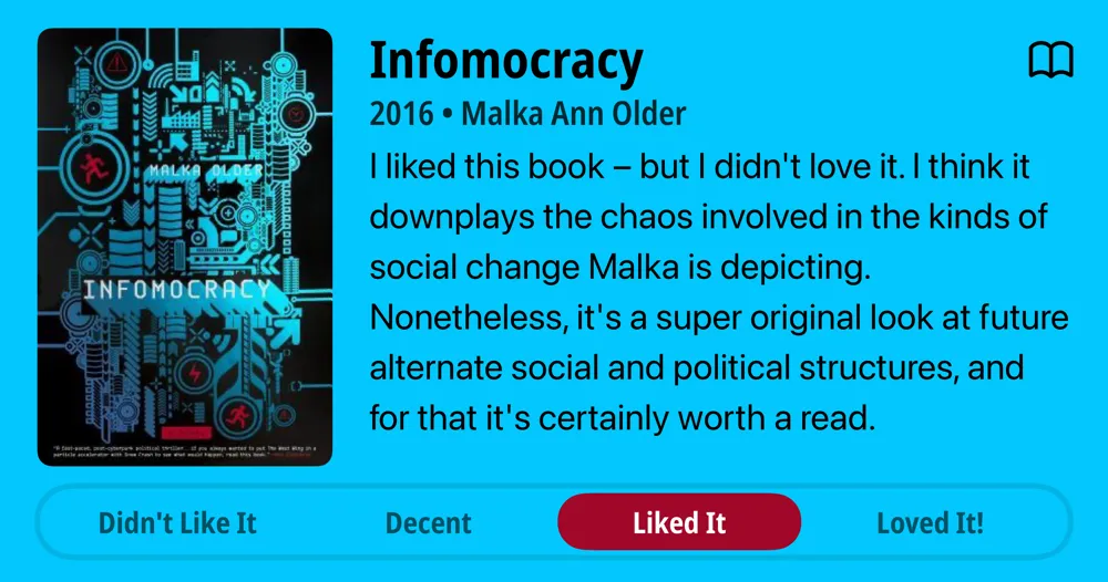 Infomocracy • 2016 • Malka Ann Older I liked this book - but I didn't love it. I think it downplays the chaos involved in the kinds of social change Malka is depicting. Nonetheless, it's a super original look at future alternate social and political structures, and for that it's certainly worth a read. • Liked It