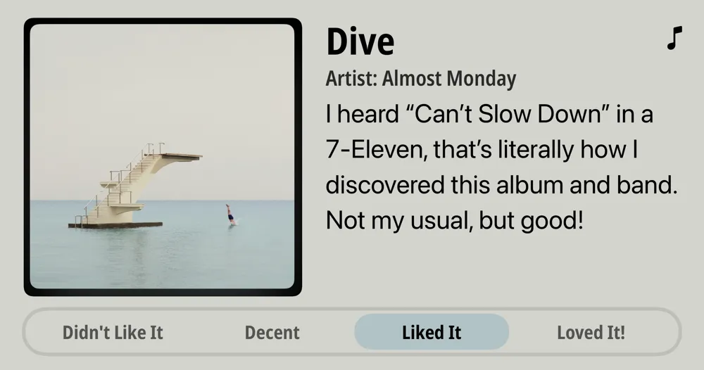 Dive • Artist: Almost Monday • I heard "Can't Slow Down" in a 7-Eleven, that's literally how I discovered this album and band Not my usual, but good! • Liked It