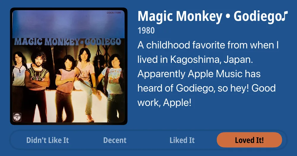 Magic Monkey • Godiego • 1980 • A childhood favorite from when I lived in Kagoshima, Japan. Apparently Apple Music has heard of Godiego, so hey! Good work, Apple! • Loved It!