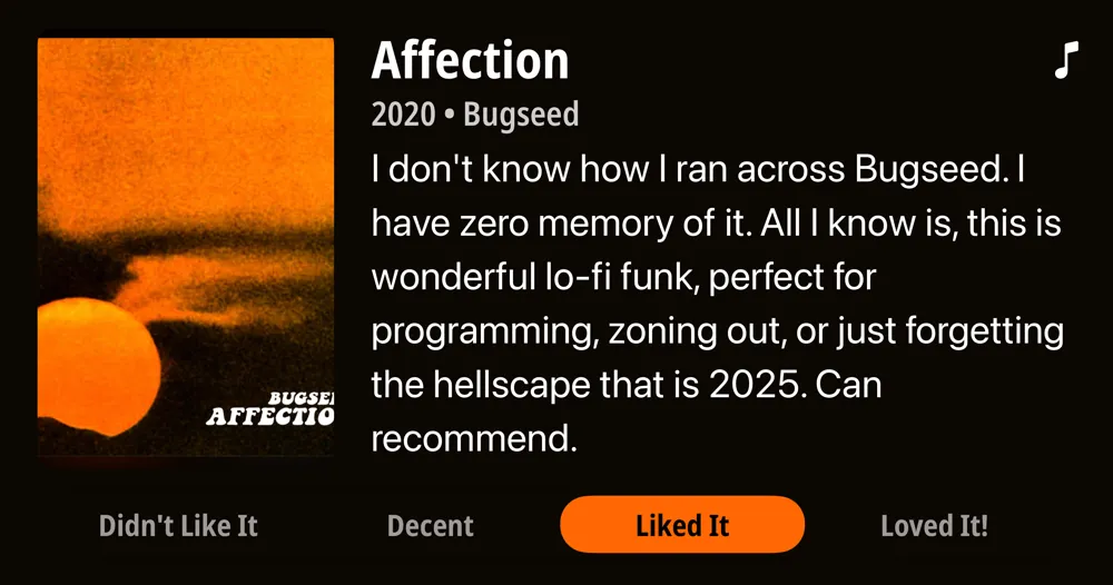 Affection • 2020 • Bugseed • I don't know how I ran across Bugseed. I have zero memory of it. All I know is, this is wonderful lo-fi funk, perfect for programming, zoning out, or just forgetting the hellscape that is 2025. Can recommend. • Liked It