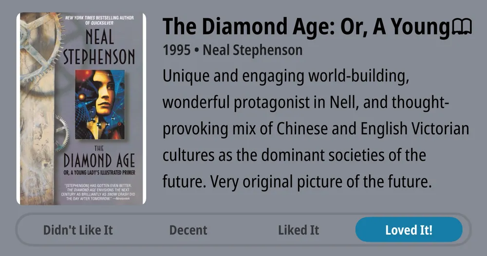 The Diamond Age or a Young Lady's Illustrated Primer • 1995 • Neal Stephenson • Unique and engaging world-building, wonderful protagonist in Nell, and thought- provoking mix of Chinese and English Victorian cultures as the dominant societies of the future. Very original picture of the future. • Loved It!