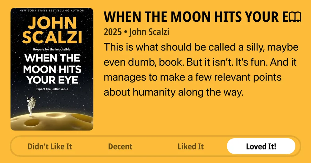 When the Moon Hits Your Eye • 2025 • John Scalzi This is what should be called a silly, maybe even dumb, book. But it isn't. It's fun. And it manages to make a few relevant points about humanity along the way. • Loved It!