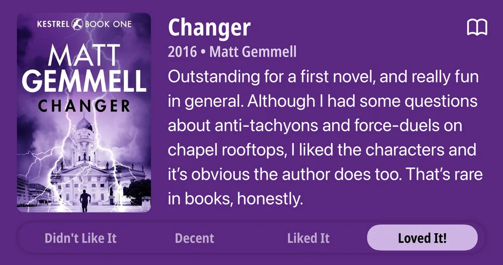 Changer • 2016 • Matt Gemmell • Outstanding for a first novel, and really fun in general. Although I had some questions about anti-tachyons and force-duels on chapel rooftops, l liked the characters and it's obvious the author does too. That's rare in books, honestly. • Loved It!
