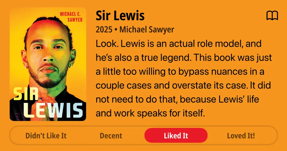 Sir Lewis • 2025 • Michael Sawyer Look. Lewis is an actual role model, and he&#x27;s also a true legend. This book was just a little too willing to bypass nuances in a couple cases and overstate its case. It did not need to do that, because Lewis&#x27; life and work speaks for itself. • Liked It