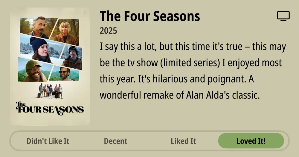 The Four Seasons • 2025 • I say this a lot, but this time it&#x27;s true - this may be the tv show (limited series) I enjoyed most this year. It&#x27;s hilarious and poignant. A wonderful remake of Alan Alda&#x27;s classic. • Loved It!