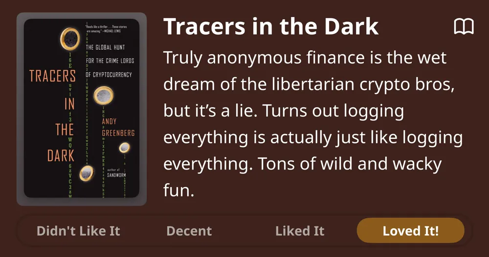 Tracers in the Dark • Andy Greenberg • Truly anonymous finance is the wet dream of the libertarian crypto bros, but it's a lie. Turns out logging everything is actually just like logging everything. Tons of wild and wacky fun. Loved It!