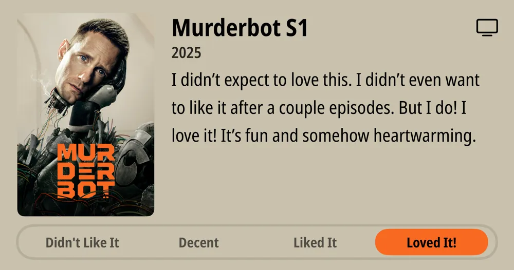 Murderbot S1 • 2025 • I didn&#x27;t expect to love this. I didn&#x27;t even want to like it after a couple episodes. But I do! I love it! It&#x27;s fun and somehow heartwarming. • Loved It!