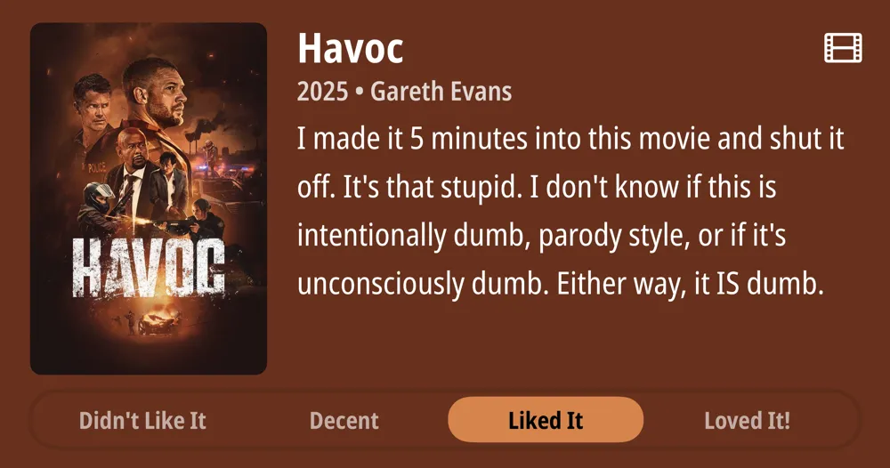Havoc • 2025 • Gareth Evans • I made it 5 minutes into this movie and shut it off. It&#x27;s that stupid. I don&#x27;t know if this is intentionally dumb, parody style, or if it&#x27;s unconsciously dumb. Either way, it IS dumb. • Didn&#x27;t Like It