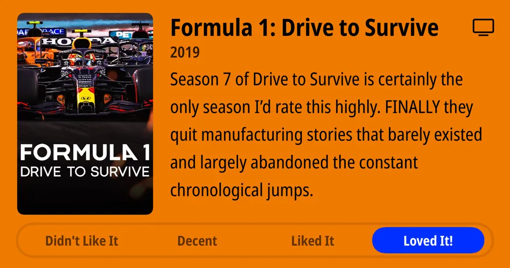 Formula 1: Drive to Survive • 2019 • Season 7 of Drive to Survive is certainly the only season I'd rate this highly. FINALLY they quit manufacturing stories that barely existed and largely abandoned the constant chronological jumps. • Loved It!