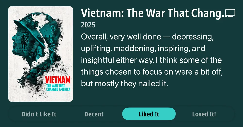 Vietnam: The War That Changed America 2025 Overall, very well done - depressing, uplifting, maddening, inspiring, and insightful either way. I think some of the things chosen to focus on were a bit off, but mostly they nailed it. Liked It