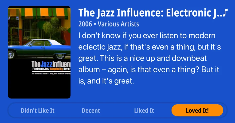 The Jazz Influence: Electronic Jazz Compiled by Kevin Yost • 2006 • Various Artists • I don't know if you ever listen to modern eclectic jazz, if that's even a thing, but it's great. This is a nice up and downbeat album - again, is that even a thing? But it is, and it's great. • Loved It!