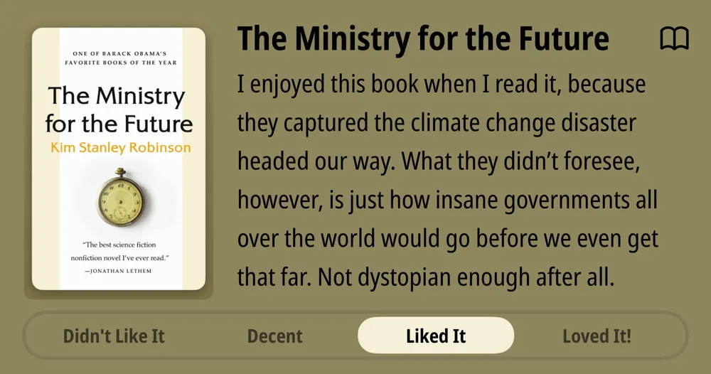 The Ministry for the Future • Kim Stanley Robinson • I enjoyed this book when I read it, because they captured the climate change disaster headed our way. What they didn't foresee, however, is just how insane governments all over the world would go before we even get that far. Not dystopian enough after all. Liked It