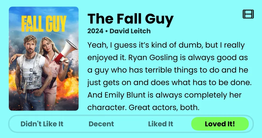 The Fall Guy • 2024 • Yeah, I guess it's kind of dumb, but I really enjoyed it. Ryan Gosling is always good as a guy who has terrible things to do and he just gets on and does what has to be done. And Emily Blunt is always completely her character. Great actors, both. • Loved It!