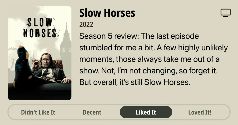 Slow Horses • 2022 • Season 5 review: The last episode stumbled for me a bit. A few highly unlikely moments, those always take me out of a show. Not, I'm not changing, so forget it. But overall, it's still Slow Horses. • Liked It