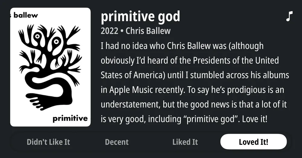 primitive god • 2022 • Chris Ballew • I had no idea who Chris Ballew was (although obviously I'd heard of the Presidents of the United States of America) until I stumbled across his albums in Apple Music recently. To say he's prodigious is an understatement, but the good news is that a lot of it is very good, including "primitive god". Love it! • Loved It!