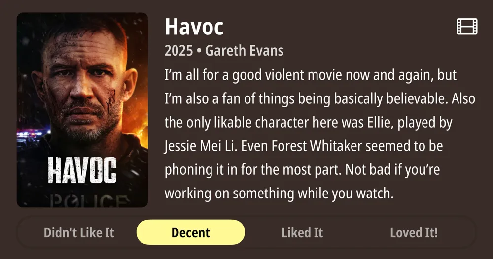 Havoc • 2025 • Gareth Evans • I'm all for a good violent movie now and again, but I'm also a fan of things being basically believable. Also the only likable character here was Ellie, played by Jessie Mei Li. Even Forest Whitaker seemed to be phoning it in for the most part. Not bad if you're working on something while you watch. • Decent
