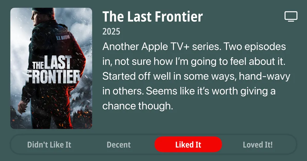 The Last Frontier • 2025 • Another Apple TV+ series. Two episodes in, not sure how I&#x27;m going to feel about it. Started off well in some ways, hand-wavy in others. Seems like it&#x27;s worth giving a chance though. • Liked It