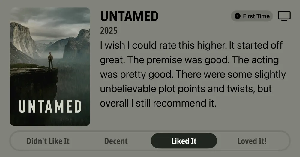 UNTAMED • First Time Watch • 2025 • I wish I could rate this higher. It started off great. The premise was good. The acting was pretty good. There were some slightly unbelievable plot points and twists, but overall I still recommend it. • Liked It