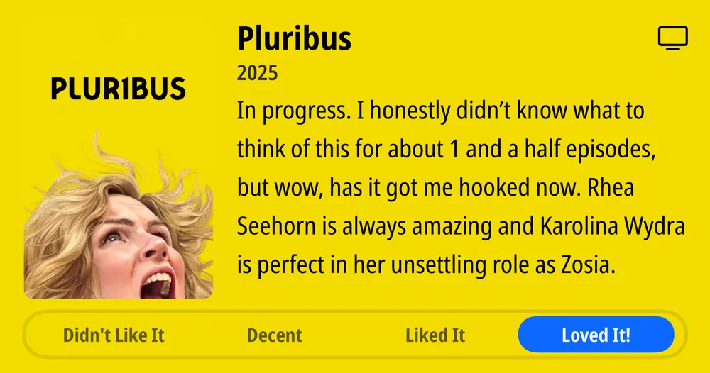 Pluribus • 2025 • In progress. I honestly didn&#x27;t know what to think of this for about 1 and a half episodes, but wow, has it got me hooked now. Rhea Seehorn is always amazing and Karolina Wydra is perfect in her unsettling role as Zosia. • Loved It!