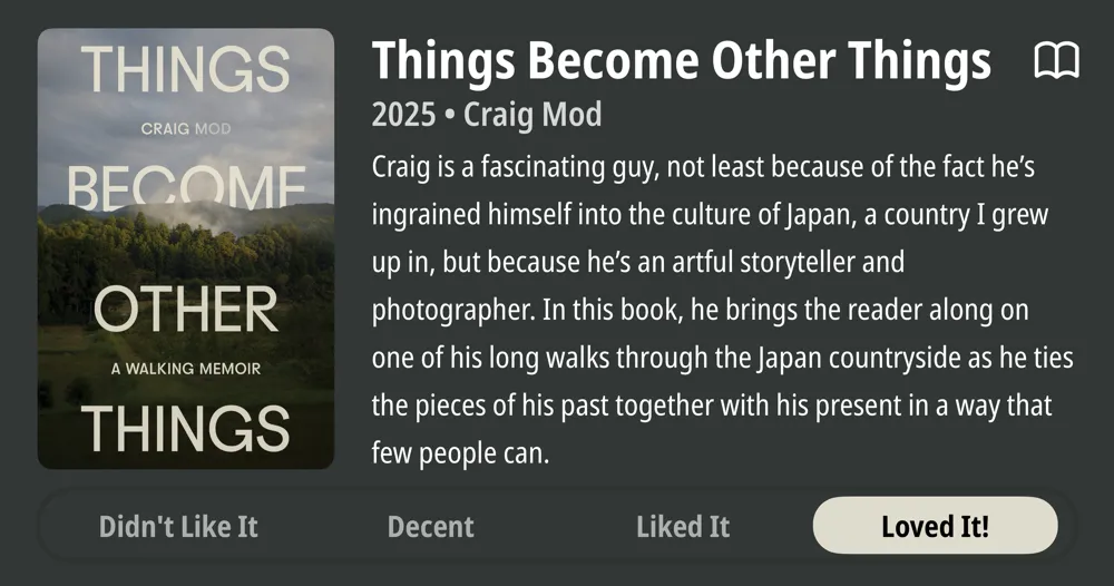 Things Become Other Things • 2025 • Craig Mod Craig is a fascinating guy, not least because of the fact he's ingrained himself into the culture of Japan, a country I grew up in, but because he's an artful storyteller and photographer. In this book, he brings the reader along on one of his long walks through the Japan countryside as he ties the pieces of his past together with his present in a way that few people can. • Loved It!
