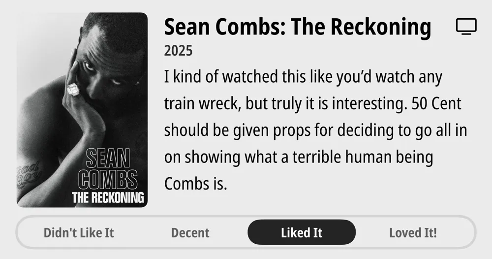 Sean Combs: The Reckoning • 2025 • I kind of watched this like you'd watch any train wreck, but truly it is interesting. 50 Cent should be given props for deciding to go all in on showing what a terrible human being Combs is. • Liked It