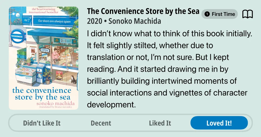 The Convenience Store by the Sea • First Time Read • 2020 • Sonoko Machida • I didn't know what to think of this book initially. It felt slightly stilted, whether due to translation or not, I'm not sure. But I kept reading. And it started drawing me in by brilliantly building intertwined moments of social interactions and vignettes of character development. • Loved It!