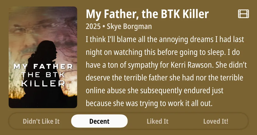 My Father, the BTK Killer • 2025 • Skye Borgman • I think I&#x27;Il blame all the annoying dreams I had last night on watching this before going to sleep. I do have a ton of sympathy for Kerri Rawson. She didn&#x27;t deserve the terrible father she had nor the terrible online abuse she subsequently endured just because she was trying to work it all out. • Decent