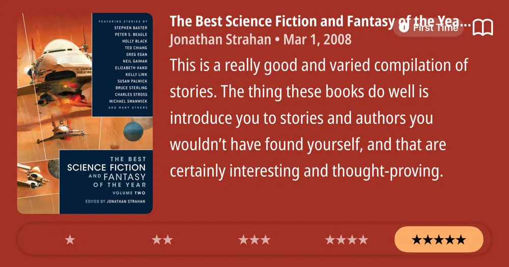 The Best Science Fiction and Fantasy of the Year Volume 2 • Jonathan Strahan • Mar 1, 2008 • This is a really good and varied compilation of stories. The thing these books do well is introduce you to stories and authors you wouldn't have found yourself, and that are certainly interesting and thought-proving. *****
