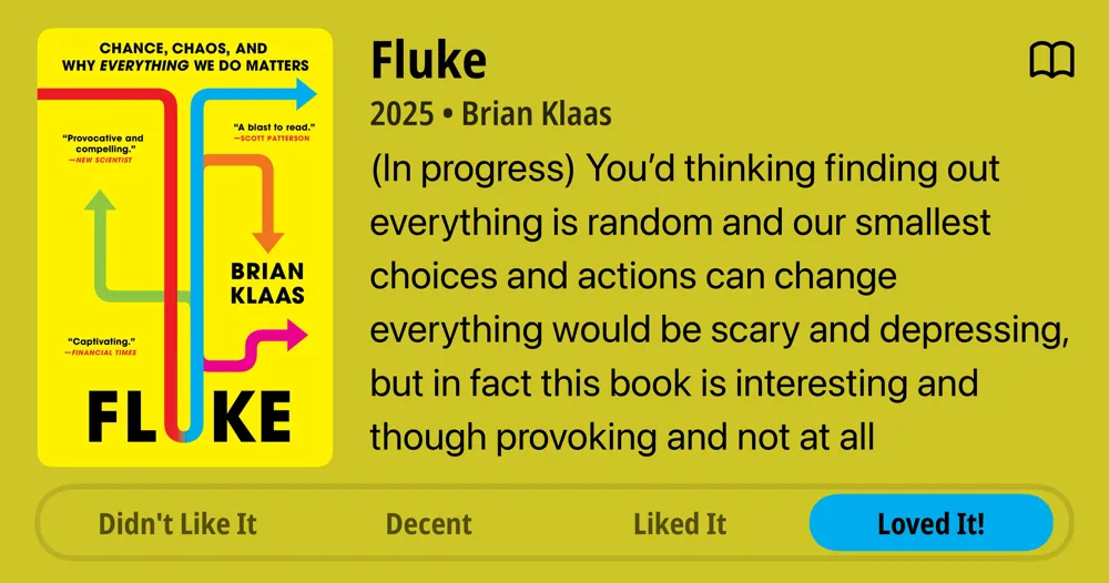 Fluke • 2025 • Brian Klaas • (In progress) You&#x27;d thinking finding out everything is random and our smallest choices and actions can change everything would be scary and depressing, but in fact this book is interesting and though provoking and not at all depressing. That sounds like I’m just tolerating it, but I’m in fact enjoying it quite a bit. • Loved It!