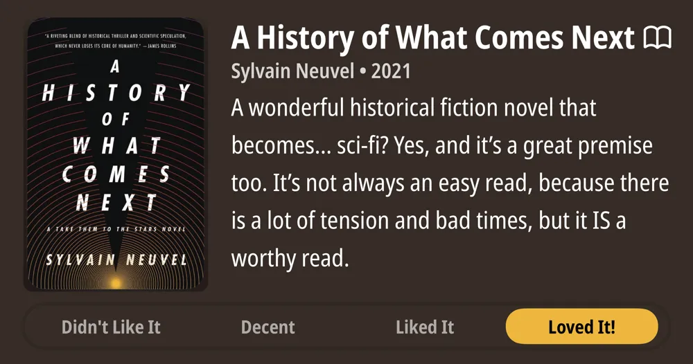A History of What Comes Next • M Sylvain Neuvel • 2021 • A wonderful historical fiction novel that becomes... sci-fi? Yes, and it&#x27;s a great premise too. It&#x27;s not always an easy read, because there is a lot of tension and bad times, but it IS a worthy read. • Loved It!