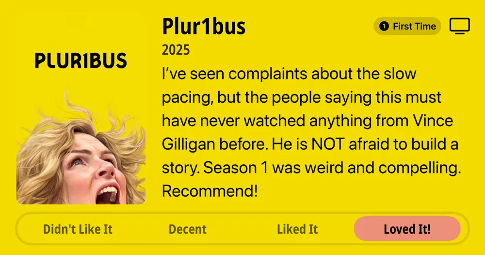 Plur1bus 1 • First Time Watch • 2025 • l've seen complaints about the slow pacing, but the people saying this must have never watched anything from Vince Gilligan before. He is NOT afraid to build a story. Season 1 was weird and compelling. Recommend! • Loved It!