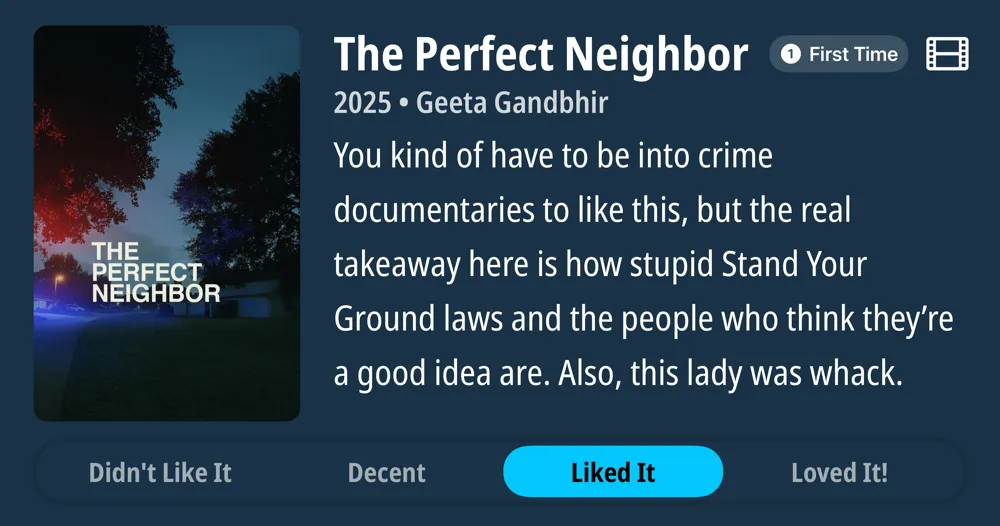 The Perfect Neighbor • First Time Watch • 2025 • Geeta Gandbhir • You kind of have to be into crime documentaries to like this, but the real takeaway here is how stupid Stand Your Ground laws and the people who think they're a good idea are. Also, this lady was whack. • Liked It