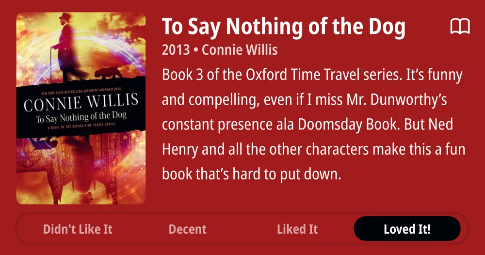 To Say Nothing of the Dog • 2013 • Connie Willis • (In progress) Book 3 of the Oxford Time Travel series. It&#x27;s funny and cute and compelling, even if I miss Mr. Dunworthy&#x27;s constant presence ala Doomsday Book. But Ned Henry and all the other characters make this a fun book that&#x27;s hard to put down. • Loved It!