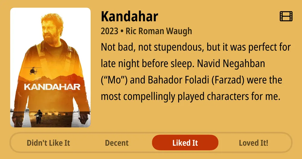 Kandahar • 2023 • Ric Roman Waugh • Not bad, not stupendous, but it was perfect for late night before sleep. Navid Negahban ("Mo") and Bahador Foladi (Farzad) were the most compellingly played characters for me. • Liked It