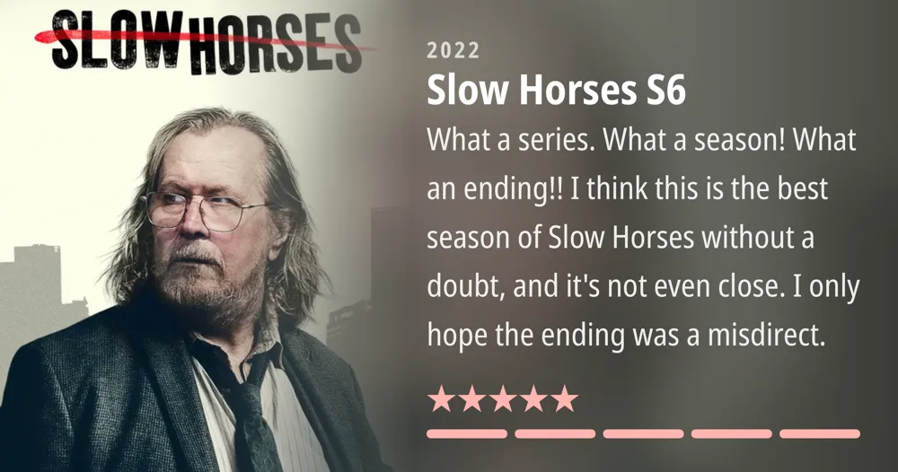 SLOWHORSES 2022 Slow Horses S6 What a series. What a season! What an ending!! I think this is the best season of Slow Horses without a doubt, and it's not even close. I only hope the ending was a misdirect.