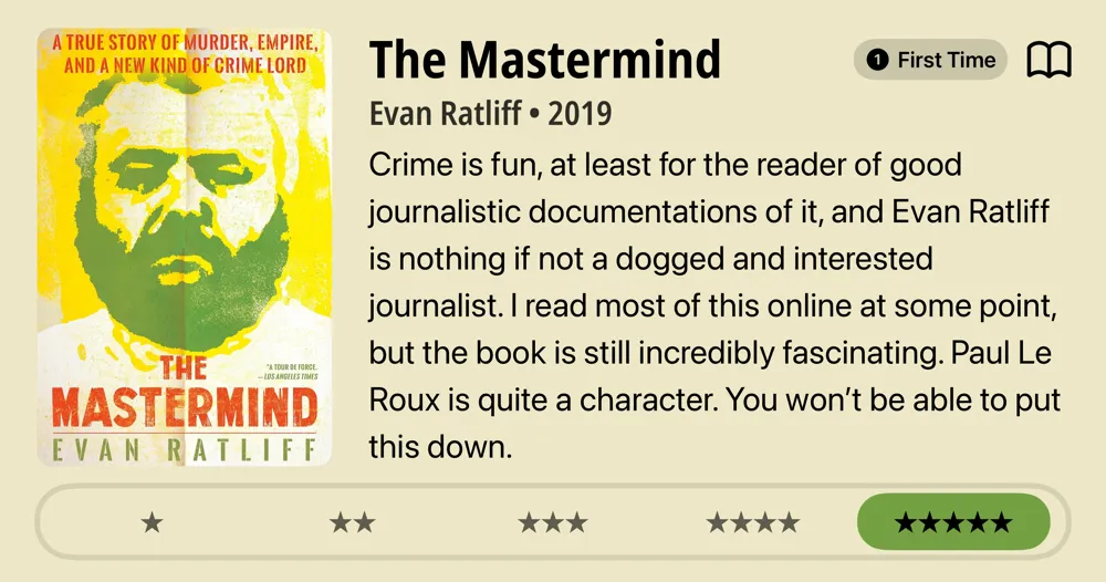 The Mastermind • Evan Ratliff • 2019 • Crime is fun, at least for the reader of good journalistic documentations of it, and Evan Ratliff is nothing if not a dogged and interested journalist. I read most of this online at some point, but the book is still incredibly fascinating. Paul Le Roux is quite a character. You won't be able to put this down. *****